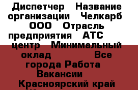 Диспетчер › Название организации ­ Челкарб, ООО › Отрасль предприятия ­ АТС, call-центр › Минимальный оклад ­ 18 000 - Все города Работа » Вакансии   . Красноярский край,Железногорск г.